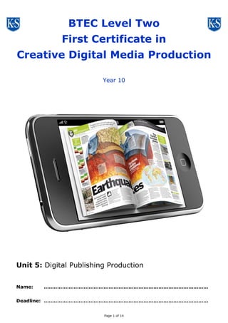 Page 1 of 14
BTEC Level One / Two
First Award in
Creative Digital Media Production
Year 10
Unit 5: Digital Publishing Production
Name: ...................................................................................................
Deadline: ...................................................................................................
 