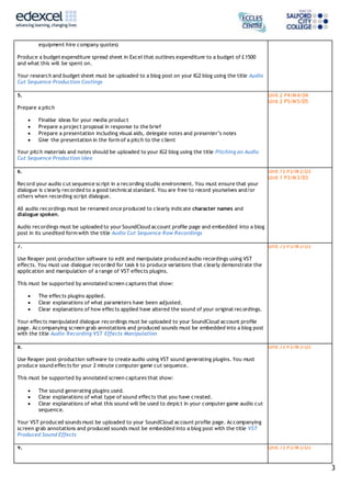 3
equipment hire company quotes)
Produce a budget expenditure spread sheet in Excel that outlines expenditure to a budget of £1500
and what this will be spent on.
Your research and budget sheet must be uploaded to a blog post on your IG2 blog using the title Audio
Cut Sequence Production Costings
5.
Prepare a pitch
 Finalise ideas for your media product
 Prepare a project proposal in response to the brief
 Prepare a presentation including visual aids, delegate notes and presenter’s notes
 Give the presentation in the form of a pitch to the client
Your pitch materials and notes should be uploaded to your IG2 blog using the title Pitching an Audio
Cut Sequence Production Idea
Unit 2 P4/M4/D4
Unit 2 P5/M5/D5
6.
Record your audio cut sequence script in a recording studio environment. You must ensure that your
dialogue is clearly recorded to a good technical standard. You are free to record yourselves and/or
others when recording script dialogue.
All audio recordings must be renamed once produced to clearly indicate character names and
dialogue spoken.
Audio recordings must be uploaded to your SoundCloud account profile page and embedded into a blog
post in its unedited form with the title Audio Cut Sequence Raw Recordings
Unit 73 P3/M3/D3
Unit 1 P3/M3/D3
7.
Use Reaper post-production software to edit and manipulate produced audio recordings using VST
effects. You must use dialogue recorded for task 6 to produce variations that clearly demonstrate the
application and manipulation of a range of VST effects plugins.
This must be supported by annotated screen captures that show:
 The effects plugins applied.
 Clear explanations of what parameters have been adjusted.
 Clear explanations of how effects applied have altered the sound of your original recordings.
Your effects manipulated dialogue recordings must be uploaded to your SoundCloud account profile
page. Accompanying screen grab annotations and produced sounds must be embedded into a blog post
with the title Audio Recording VST Effects Manipulation
Unit 73 P3/M3/D3
8.
Use Reaper post-production software to create audio using VST sound generating plugins. You must
produce sound effects for your 2 minute computer game cut sequence.
This must be supported by annotated screen captures that show:
 The sound generating plugins used.
 Clear explanations of what type of sound effects that you have created.
 Clear explanations of what this sound will be used to depict in your computer game audio cut
sequence.
Your VST produced sounds must be uploaded to your SoundCloud account profile page. Accompanying
screen grab annotations and produced sounds must be embedded into a blog post with the title VST
Produced Sound Effects
Unit 73 P3/M3/D3
9. Unit 73 P3/M3/D3
 