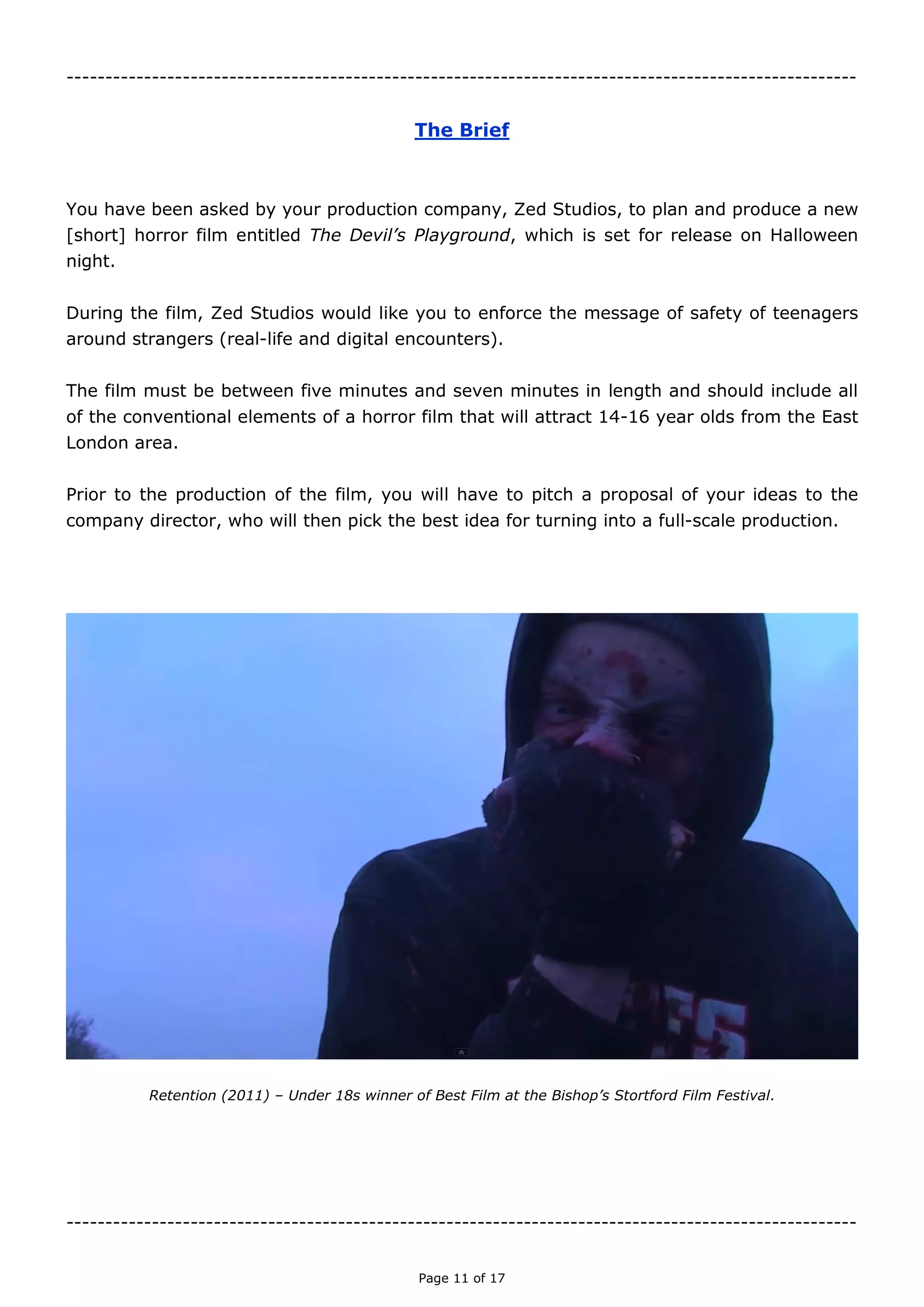 Page 11 of 18

THE BRIEF
You have been asked by your production company, Zed Studios, to plan and produce a new
[short] horror film entitled The Devil’s Playground, which is set for release on Halloween
night.
During the film, Zed Studios would like you to enforce the message of safety of teenagers
around strangers (real-life and digital encounters).
The film must be between five minutes and seven minutes in length and should include all
of the conventional elements of a horror film that will attract 14-16 year olds from the East
London area.
Prior to the production of the film, you will have to pitch a proposal of your ideas to the
company director, who will then pick the best idea for turning into a full-scale production.
Retention (2011) – Under 18s winner of Best Film at the Bishop’s Stortford Film Festival.

 