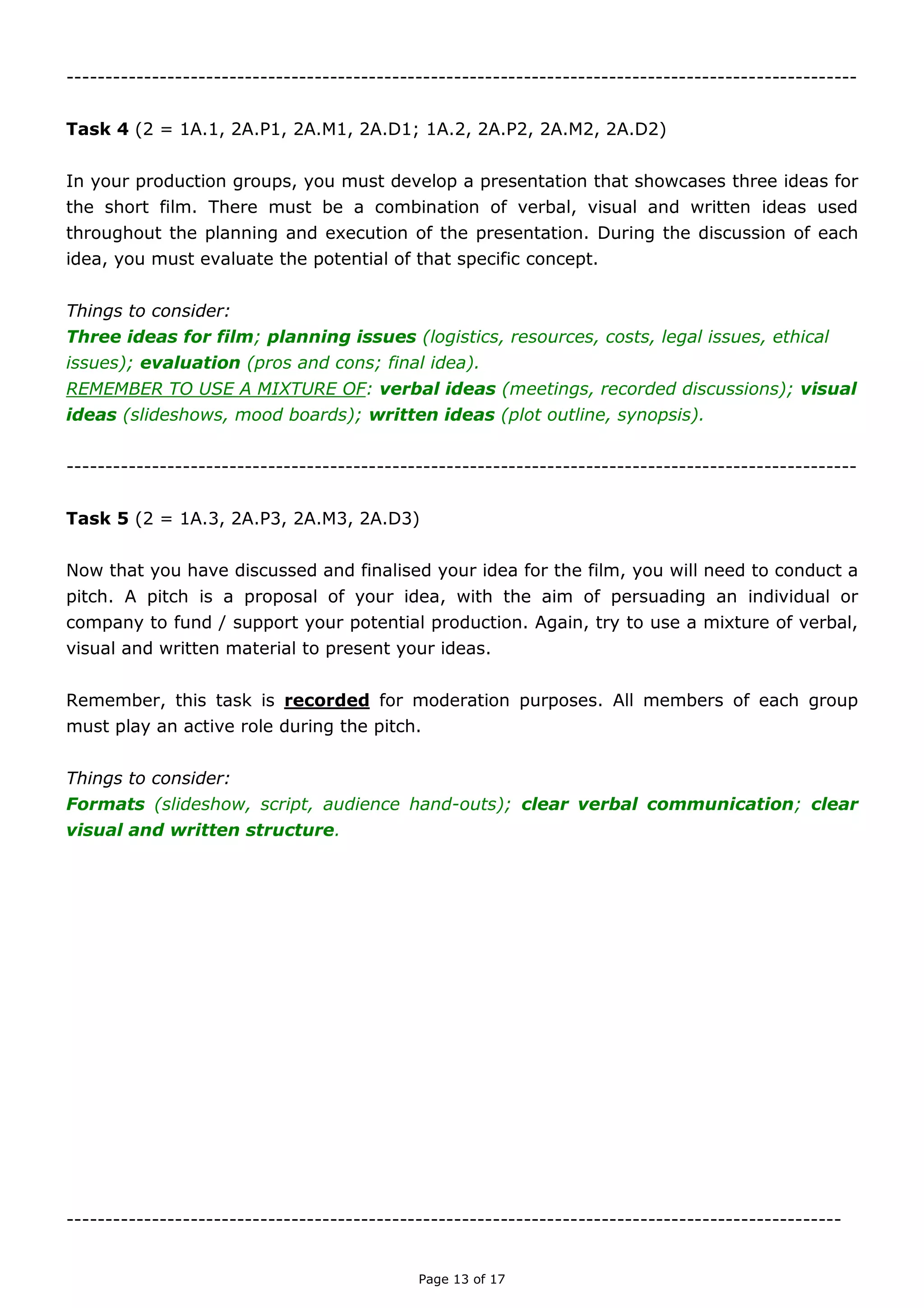 Page 13 of 18

TASK FOUR
(Unit 2 = 1A.1, 2A.P1, 2A.M1, 2A.D1; 1A.2, 2A.P2, 2A.M2, 2A.D2)
In your production groups, you must develop a presentation that showcases three ideas for
the short film. There must be a combination of verbal, visual and written ideas used
throughout the planning and execution of the presentation. During the discussion of each
idea, you must evaluate the potential of that specific concept.
Things to consider:
Three ideas for film; planning issues (logistics, resources, costs, legal issues, ethical
issues); evaluation (pros and cons; final idea).
REMEMBER TO USE A MIXTURE OF: verbal ideas (meetings, recorded discussions); visual
ideas (slideshows, mood boards); written ideas (plot outline, synopsis).

TASK FIVE
(Unit 2 = 1B.3, 2B.P3, 2B.M3, 2B.D3)
Now that you have discussed and finalised your idea for the film, you will need to conduct a
pitch. A pitch is a proposal of your idea, with the aim of persuading an individual or company
to fund / support your potential production. Again, try to use a mixture of verbal, visual and
written material to present your ideas.
Remember, this task is recorded for moderation purposes. All members of each group must
play an active role during the pitch.
Things to consider:
Formats (slideshow, script, audience hand-outs); clear verbal communication; clear
visual and written structure.

 