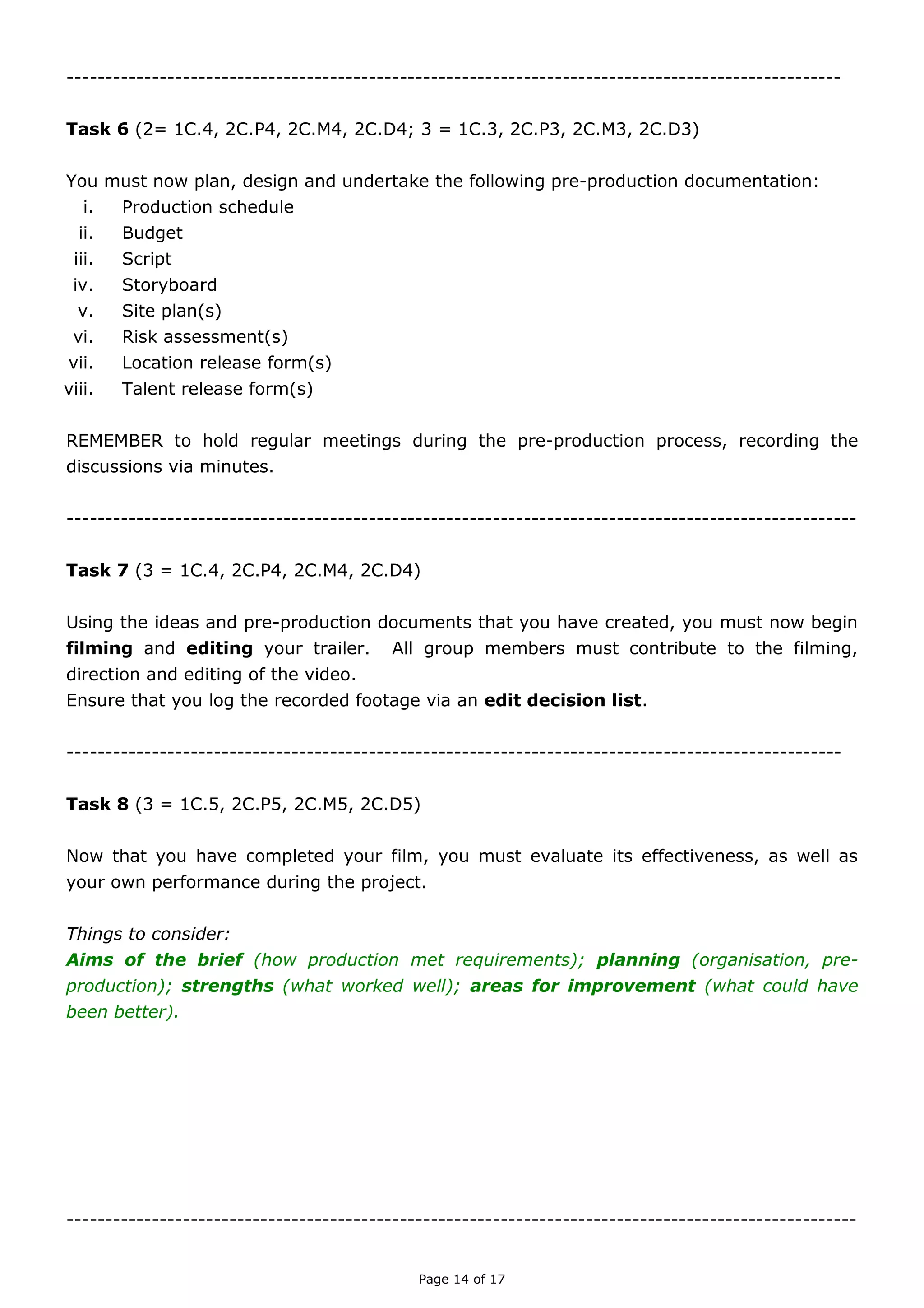 Page 14 of 18

TASK SIX (A)
(Unit 2 = 1C.4, 2C.P4, 2C.M4, 2C.D4; Unit 3 = 1C.3, 2C.P3, 2C.M3, 2C.D3)
You must now plan, design and undertake the following pre-production documentation:
i. Production schedule
ii. Budget
iii. Script
iv. Storyboard
v. Site plan(s)
vi. Risk assessment(s)
vii. Location release form(s)
viii. Talent release form(s)
ix. Call sheet(s)
REMEMBER to hold weekly meetings during the pre-production process, recording the
discussions via minutes.

TASK SIX (B)
(Unit 2 = 1C.4, 2C.P4, 2C.M4, 2C.D4)
While designing all of your pre-production documentation, ensure that you create appropriate
folders in which to store your work. It is recommended that you create folders for each
individual task, supported by screenshots and explanations of why it is important to keep a
systematic and organised portfolio of work.

TASK SEVEN
(Unit 3 = 1C.4, 2C.P4, 2C.M4, 2C.D4)
Using the ideas and pre-production documents that you have created, you must now begin
filming and editing your trailer. All group members must contribute to the filming, direction
and editing of the video. Ensure that you log the recorded footage via an edit decision list.
Things to consider:
Purpose of video; target audience; continuity; variety of shots.

 