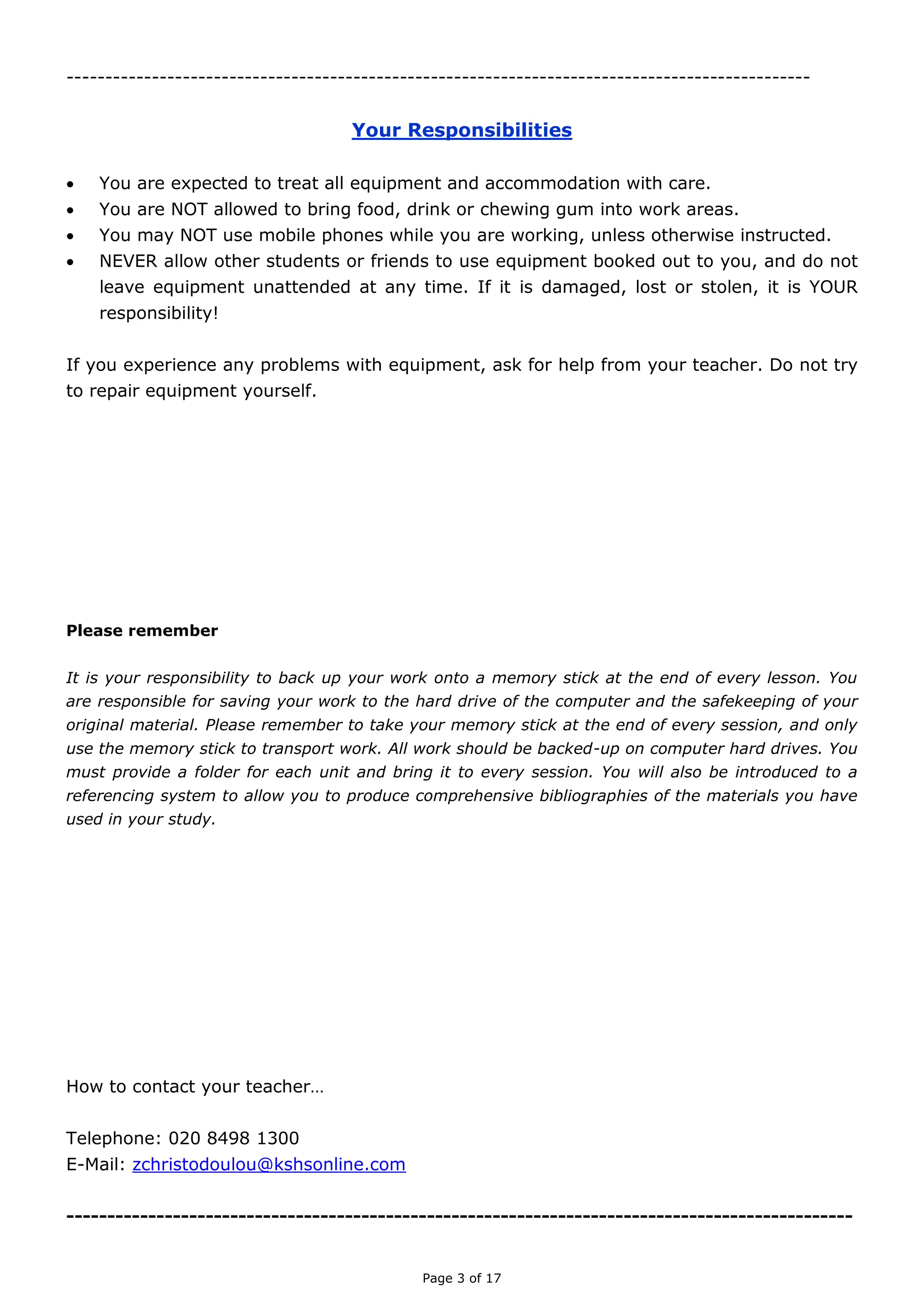 Page 3 of 18

YOUR RESPONSIBILITIES
 You are expected to treat all equipment and accommodation with care.
 You are NOT allowed to bring food, drink or chewing gum into work areas.
 You may NOT use mobile phones while you are working, unless otherwise instructed.
 NEVER allow other students or friends to use equipment booked out to you, and do not
leave equipment unattended at any time. If it is damaged, lost or stolen, it is YOUR
responsibility!
If you experience any problems with equipment, ask for help from your teacher. Do not try
to repair equipment yourself.
Please remember
It is your responsibility to back up your work onto a memory stick at the end of every lesson. You are
responsible for saving your work to the hard drive of the computer and the safekeeping of your original
material. Please remember to take your memory stick at the end of every session, and only use the
memory stick to transport work. All work should be backed-up on computer hard drives. You must
provide a folder for each unit and bring it to every session. You will also be introduced to a referencing
system to allow you to produce comprehensive bibliographies of the materials you have used in your
study.
How to contact your teacher…
Telephone: 020 8498 1300
Blog: https://zcmediastudies.wordpress.com
E-Mail: zchristodoulou.317@kingsolomonhigh.com
Twitter: @ZCMediaStudies

 