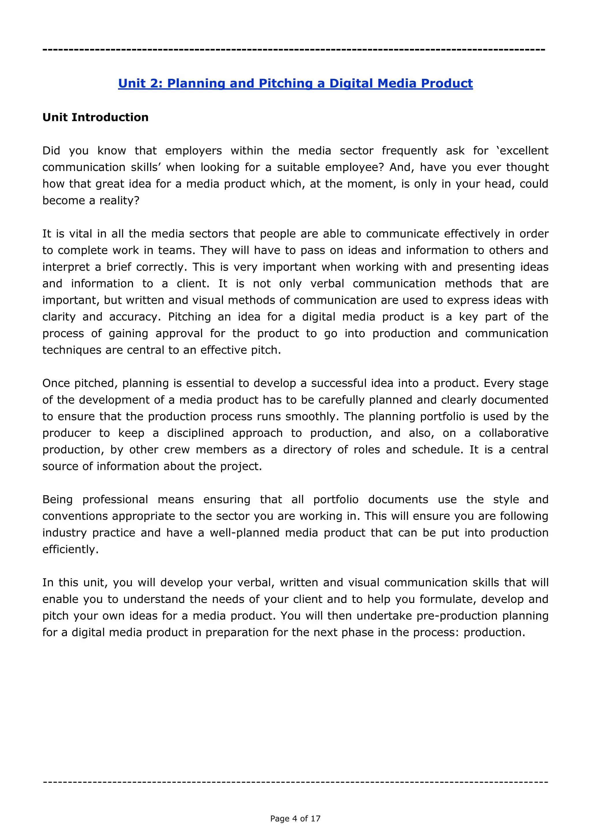 Page 4 of 18

Unit 2: Planning and Pitching a Digital Media Product
Unit Introduction
Did you know that employers within the media sector frequently ask for ‘excellent
communication skills’ when looking for a suitable employee? And, have you ever thought
how that great idea for a media product which, at the moment, is only in your head, could
become a reality?
It is vital in all the media sectors that people are able to communicate effectively in order to
complete work in teams. They will have to pass on ideas and information to others and
interpret a brief correctly. This is very important when working with and presenting ideas
and information to a client. It is not only verbal communication methods that are important,
but written and visual methods of communication are used to express ideas with clarity and
accuracy. Pitching an idea for a digital media product is a key part of the process of gaining
approval for the product to go into production and communication techniques are central to
an effective pitch.
Once pitched, planning is essential to develop a successful idea into a product. Every stage
of the development of a media product has to be carefully planned and clearly documented
to ensure that the production process runs smoothly. The planning portfolio is used by the
producer to keep a disciplined approach to production, and also, on a collaborative
production, by other crew members as a directory of roles and schedule. It is a central source
of information about the project.
Being professional means ensuring that all portfolio documents use the style and conventions
appropriate to the sector you are working in. This will ensure you are following industry
practice and have a well-planned media product that can be put into production efficiently.
In this unit, you will develop your verbal, written and visual communication skills that will
enable you to understand the needs of your client and to help you formulate, develop and
pitch your own ideas for a media product. You will then undertake pre-production planning
for a digital media product in preparation for the next phase in the process: production.

 