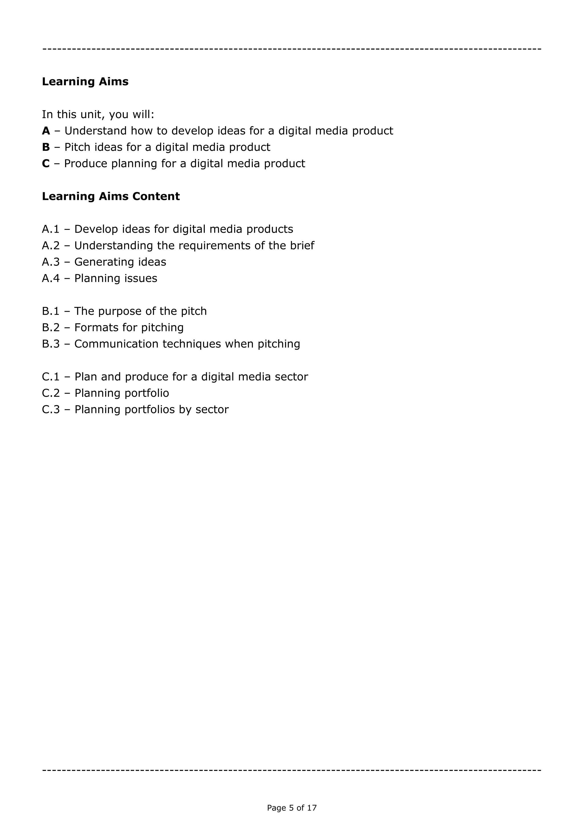 Page 5 of 18

Learning Aims
In this unit, you will:
A – Understand how to develop ideas for a digital media product
B – Pitch ideas for a digital media product
C – Produce planning for a digital media product
Learning Aims Content
A.1 – Develop ideas for digital media products
A.2 – Understanding the requirements of the brief
A.3 – Generating ideas
A.4 – Planning issues
B.1 – The purpose of the pitch
B.2 – Formats for pitching
B.3 – Communication techniques when pitching
C.1 – Plan and produce for a digital media sector
C.2 – Planning portfolio
C.3 – Planning portfolios by sector

 