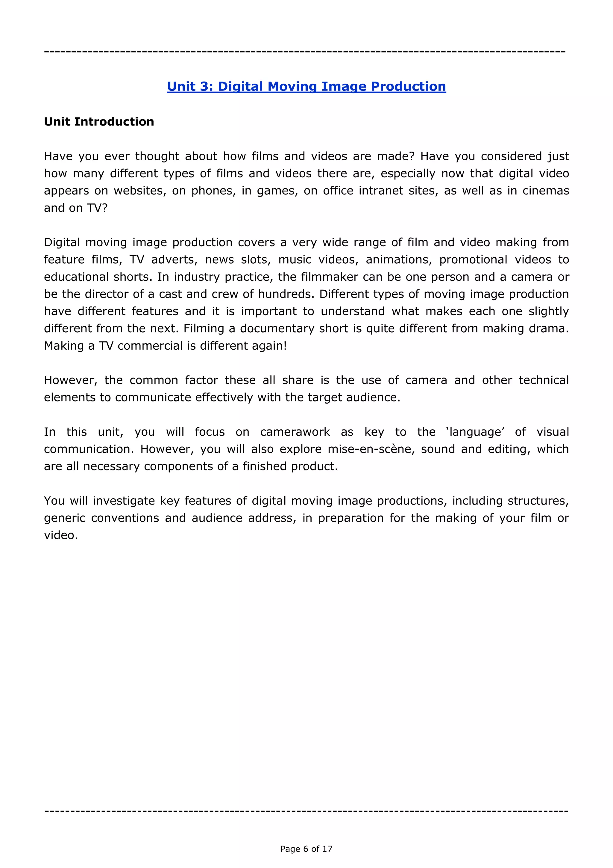 Page 6 of 18

Unit 3: Digital Moving Image Production
Unit Introduction
Have you ever thought about how films and videos are made? Have you considered just how
many different types of films and videos there are, especially now that digital video appears
on websites, on phones, in games, on office intranet sites, as well as in cinemas and on TV?
Digital moving image production covers a very wide range of film and video making from
feature films, TV adverts, news slots, music videos, animations, promotional videos to
educational shorts. In industry practice, the filmmaker can be one person and a camera or
be the director of a cast and crew of hundreds. Different types of moving image production
have different features and it is important to understand what makes each one slightly
different from the next. Filming a documentary short is quite different from making drama.
Making a TV commercial is different again!
However, the common factor these all share is the use of camera and other technical
elements to communicate effectively with the target audience.
In this unit, you will focus on camerawork as key to the ‘language’ of visual communication.
However, you will also explore mise-en-scène, sound and editing, which are all necessary
components of a finished product.
You will investigate key features of digital moving image productions, including structures,
generic conventions and audience address, in preparation for the making of your film or
video.

 