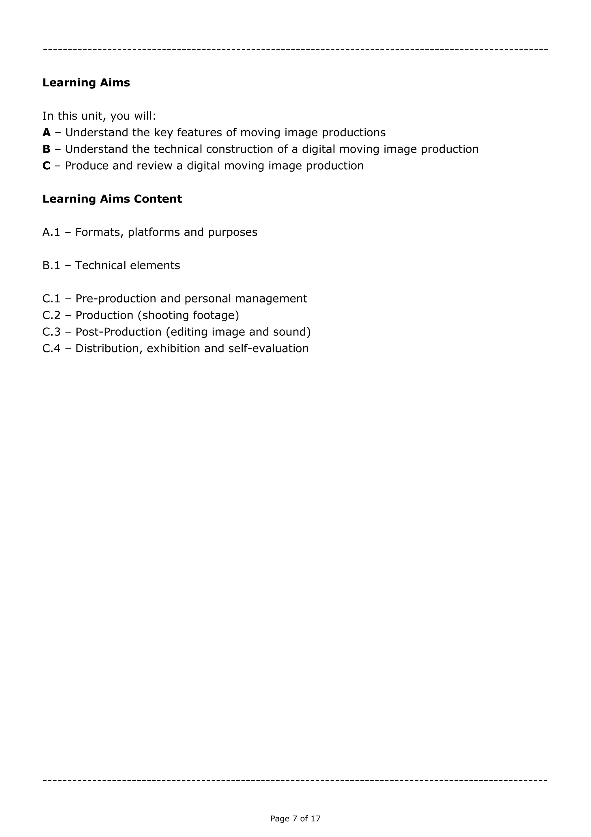 Page 7 of 18

Learning Aims
In this unit, you will:
A – Understand the key features of moving image productions
B – Understand the technical construction of a digital moving image production
C – Produce and review a digital moving image production
Learning Aims Content
A.1 – Formats, platforms and purposes
B.1 – Technical elements
C.1 – Pre-production and personal management
C.2 – Production (shooting footage)
C.3 – Post-Production (editing image and sound)
C.4 – Distribution, exhibition and self-evaluation

 
