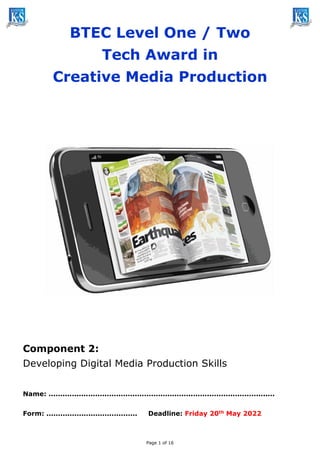 Page 1 of 16
BTEC Level One / Two
Tech Award in
Creative Media Production
Component 2:
Developing Digital Media Production Skills
Name: .................................................................................................
Form: ....................................... Deadline: Friday 20th May 2022
 