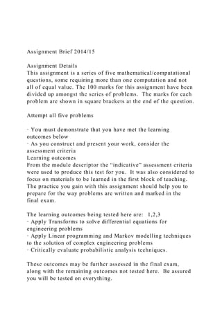 Assignment Brief 2014/15
Assignment Details
This assignment is a series of five mathematical/computational
questions, some requiring more than one computation and not
all of equal value. The 100 marks for this assignment have been
divided up amongst the series of problems. The marks for each
problem are shown in square brackets at the end of the question.
Attempt all five problems
· You must demonstrate that you have met the learning
outcomes below
· As you construct and present your work, consider the
assessment criteria
Learning outcomes
From the module descriptor the “indicative” assessment criteria
were used to produce this test for you. It was also considered to
focus on materials to be learned in the first block of teaching.
The practice you gain with this assignment should help you to
prepare for the way problems are written and marked in the
final exam.
The learning outcomes being tested here are: 1,2,3
· Apply Transforms to solve differential equations for
engineering problems
· Apply Linear programming and Markov modelling techniques
to the solution of complex engineering problems
· Critically evaluate probabilistic analysis techniques.
These outcomes may be further assessed in the final exam,
along with the remaining outcomes not tested here. Be assured
you will be tested on everything.
 