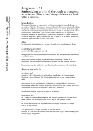 Assignment 1:P.1
                                                                    Embodying a brand through a persona:
                                                                    An exploration of how a brand’s image can be encapsulated
                                                                    within a character.
222:322, Digital Illustration 1. Semester 1, 2013
                                           Lecturer. James Watson




                                                                    Introduction
                                                                    The design of a character is a powerful tool for communicating prescribed values to
                                                                    an audience. Whether the character appears in illustrated stories, movies or advertising,
                                                                    the physical attributes and semiotic associations are used to convey abstract concepts
                                                                    and also elicit emotional responses from viewers. So we will be focusing on this idea of
                                                                    embodiment. In Illustration 1 you became familiar with the use of ‘signifiers’ to
                                                                    represent ‘signifieds’. In brand design characters act as signifiers for what is signified
                                                                    within the brand you choose. Colours, type and location act as secondary signifiers to
                                                                    ensure the audience make the right connections.

                                                                    Aim
                                                                    To embody the identity/image of a product through vector based character design


                                                                    Learning outcomes
                                                                    At the end of this assignment you will:

                                                                    Demonstrate critical understanding of brand identity and how illustration can embody
                                                                    a product’s values

                                                                    apply understanding of brand identity illustration through the creation of an
                                                                    appropriate character and secondary imagery (colour, type, background imagery)

                                                                    Demonstrate expertise with vector based software in combinaton with photoshop

                                                                    Assessment criteria
                                                                    developmental
                                                                    analysis of collected examples, describing how brand values are communicated.
                                                                    (Do this in a written format. This should display evidence of your critical thinking
                                                                    skills).

                                                                    development of your brand identity, exploration of options (different characters,
                                                                    personalities, colours, background scenes etc)). Has analysis and critique informed
                                                                    your design strategy and approach? Show the connection.

                                                                    consideration for how image can be used for promotion.

                                                                    Final design work
                                                                    (A. Conceptual thinking) Essentially how you have encapsulated the essence of the
                                                                    brand through character design, type, colour, layout, background scenery

                                                                    (B. Technical skill) Use of the digital interface to complete an image with a high
                                                                    level of technical finish.

                                                                    Also, presentation of image, mounting of artwork, verbal
                                                                    rationale (is it articulate or a ramble? This all relates back to your critical thinking skills
                                                                    as well as your design skills.)
 