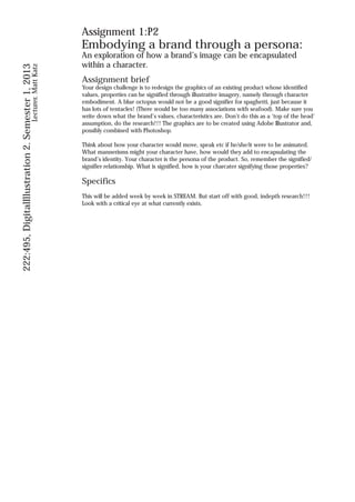 Assignment 1:P2
                                                                Embodying a brand through a persona:
                                                                An exploration of how a brand’s image can be encapsulated
                                                                within a character.
222:495, DigitalIllustration 2. Semester 1, 2013
                                          Lecturer. Matt Katz




                                                                Assignment brief
                                                                Your design challenge is to redesign the graphics of an existing product whose identified
                                                                values, properties can be signified through illustrative imagery, namely through character
                                                                embodiment. A blue octopus would not be a good signifier for spaghetti, just because it
                                                                has lots of tentacles! (There would be too many associations with seafood). Make sure you
                                                                write down what the brand’s values, characteristics are. Don’t do this as a ‘top of the head’
                                                                assumption, do the research!!! The graphics are to be created using Adobe Illustrator and,
                                                                possibly combined with Photoshop.

                                                                Think about how your character would move, speak etc if he/she/it were to be animated.
                                                                What mannerisms might your character have, how would they add to encapsulating the
                                                                brand’s identity. Your character is the persona of the product. So, remember the signified/
                                                                signifier relationship. What is signified, how is your charcater signifying those properties?

                                                                Specifics
                                                                This will be added week by week in STREAM. But start off with good, indepth research!!!
                                                                Look with a critical eye at what currently exists.
 