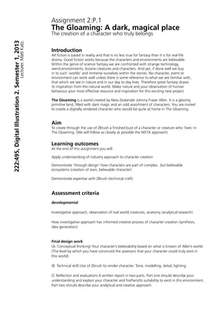 Assignment 2:P.1
The Gloaming: A dark, magical place
The creation of a character who truly belongs


Introduction
All fiction is based in reality and that is no less true for fantasy than it is for real life
drama. Good fiction works because the characters and environments are believable.
Within the genre of science fantasy we are confronted with strange technology,
weird environments, bizarre creatures and characters. And yet, if done well we buy
in to such ‘worlds’ and immerse ourselves within the stories. No character, event or
environment can work well unless there is some reference to what we are familiar with,
that which we see in nature and in our day to day lives. Therefore great fantasy draws
its inspiration from the natural world. Make nature and your observation of human
behaviour your most effective resource and inspiration for this exciting new project.

The Gloaming is a world created by New Zealander Johnny Fraser Allen. It is a gloomy,
primitive land, filled with dark magic and an odd assortment of characters. You are invited
to create a digitally rendered character who would be quite at home in The Gloaming.


Aim
To create through the use of ZBrush a finished bust of a character or creature who ‘lives’ in
The Gloaming. (We will follow as closely as possible the WETA approach)


Learning outcomes
At the end of this assignment you will:

Apply understanding of industry approach to character creation

Demonstrate ‘through design’ how characters are part of complex, but believable
ecosystems (creation of own, believable character)

Demonstrate expertise with ZBrush (technical craft)



Assessment criteria
developmental

Investigative approach, observation of real world creatures, anatomy (analytical research)

How investigative approach has informed creative process of character creation (synthesis,
idea generation)


Final design work
(A. Conceptual thinking) Your character’s believability based on what is known of Allen’s world
(The level by which you have convinced the assessors that your character could truly exist in
this world).

(B. Technical skill) Use of Zbrush to render character. Tone, modelling, detail, lighting

(C Reflection and evaluation) A written report in two parts. Part one should describe your
understanding and explain your character and his/hers/its suitability to exist in this environment.
Part two should describe your analytical and creative approach.
 