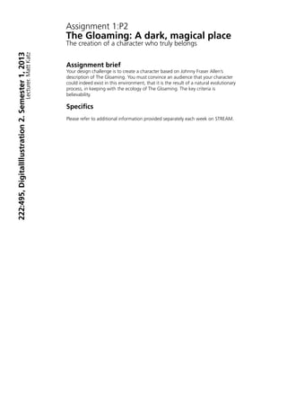 Assignment 1:P2
The Gloaming: A dark, magical place
The creation of a character who truly belongs


Assignment brief
Your design challenge is to create a character based on Johnny Fraser Allen’s
description of The Gloaming. You must convince an audience that your character
could indeed exist in this environment, that it is the result of a natural evolutionary
process, in keeping with the ecology of The Gloaming. The key criteria is
believability.

Specifics
Please refer to additional information provided separately each week on STREAM.
 