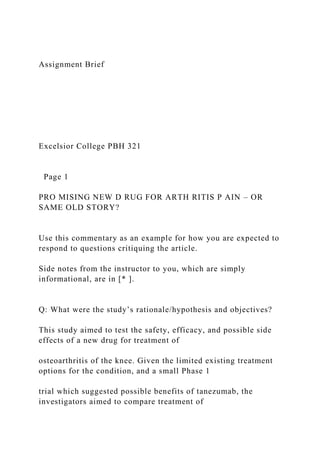 Assignment Brief
Excelsior College PBH 321
Page 1
PRO MISING NEW D RUG FOR ARTH RITIS P AIN – OR
SAME OLD STORY?
Use this commentary as an example for how you are expected to
respond to questions critiquing the article.
Side notes from the instructor to you, which are simply
informational, are in [* ].
Q: What were the study’s rationale/hypothesis and objectives?
This study aimed to test the safety, efficacy, and possible side
effects of a new drug for treatment of
osteoarthritis of the knee. Given the limited existing treatment
options for the condition, and a small Phase 1
trial which suggested possible benefits of tanezumab, the
investigators aimed to compare treatment of
 