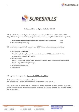 1
Dublin Belfast Austin/Ottawa
+353 1 240 2262 +44 28 9093 5565 +1 855 278 7555
www.sureskills.com
info@surekills.com
Assignment Brief for Digital Marketing 5N1364
The SureSkills Diploma in Digital Marketing incorporating the FETAC award 5N1364 Level 5 in
Digital Marketing is awarded to participants on the successful completion of the following criteria;
1. Evaluate the difference between digital and traditional Marketing 50 %
2. Develop a Digital Strategy 50 %
Please submit your portfolio & project in word/PDF format with a title page containing;
 Course code – 08092014
 Your Name, Address, Contact Number, Email address, PPS Number, DOB ** this
information is mandatory for FETAC
 Contents page
Part 1 – Essay which evaluates the difference between digital and traditional Marketing
Part 2 – Digital Marketing Strategy
 Bibliography/References
 Appendices
Closing date of Assignments is 5pm on the 31st
October, 2014.
Soft copy to – sharedservices@sureskills.com
Please send hard Copy to; Shared Services, 14 Fitzwilliam place, Dublin 2
Your work can be presented in a variety of media, including written, graphic, visual or a
combination of these. Assessment criteria, guidelines and marks available are included on the
following sheets.
 