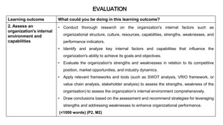 Learning outcome What could you be doing in this learning outcome?
2. Assess an
organization's internal
environment and
capabilities
• Conduct thorough research on the organization's internal factors such as
organizational structure, culture, resources, capabilities, strengths, weaknesses, and
performance indicators.
• Identify and analyze key internal factors and capabilities that influence the
organization's ability to achieve its goals and objectives.
• Evaluate the organization's strengths and weaknesses in relation to its competitive
position, market opportunities, and industry dynamics.
• Apply relevant frameworks and tools (such as SWOT analysis, VRIO framework, or
value chain analysis, stakeholder analysis) to assess the strengths, weakness of the
organisation) to assess the organization's internal environment comprehensively.
• Draw conclusions based on the assessment and recommend strategies for leveraging
strengths and addressing weaknesses to enhance organizational performance.
(<1000 words) (P2, M2)
EVALUATION
 