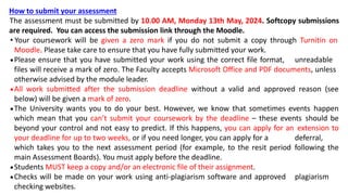 How to submit your assessment
The assessment must be submitted by 10.00 AM, Monday 13th May, 2024. Softcopy submissions
are required. You can access the submission link through the Moodle.
• Your coursework will be given a zero mark if you do not submit a copy through Turnitin on
Moodle. Please take care to ensure that you have fully submitted your work.
Please ensure that you have submitted your work using the correct file format, unreadable
files will receive a mark of zero. The Faculty accepts Microsoft Office and PDF documents, unless
otherwise advised by the module leader.
All work submitted after the submission deadline without a valid and approved reason (see
below) will be given a mark of zero.
The University wants you to do your best. However, we know that sometimes events happen
which mean that you can’t submit your coursework by the deadline – these events should be
beyond your control and not easy to predict. If this happens, you can apply for an extension to
your deadline for up to two weeks, or if you need longer, you can apply for a deferral,
which takes you to the next assessment period (for example, to the resit period following the
main Assessment Boards). You must apply before the deadline.
Students MUST keep a copy and/or an electronic file of their assignment.
Checks will be made on your work using anti-plagiarism software and approved plagiarism
checking websites.
 