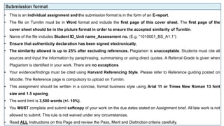 Submission format
• This is an individual assignment and the submission format is in the form of an E-report.
• The file on Turnitin must be in Word format and include the first page of this cover sheet. The first page of the
cover sheet should be in the picture format in order to ensure the accepted similarity of Turnitin.
• Name of the file includes Student ID_Unit name_Assessment no. (E.g. “1010001_BS_A1.1”)
• Ensure that authenticity declaration has been signed electronically.
• The similarity allowed is up to 25% after excluding references. Plagiarism is unacceptable. Students must cite all
sources and input the information by paraphrasing, summarising or using direct quotes. A Referral Grade is given when
Plagiarism is identified in your work. There are no exceptions
• Your evidence/findings must be cited using Harvard Referencing Style. Please refer to Reference guiding posted on
Moodle. The Reference page is compulsory to upload on Turnitin.
• This assignment should be written in a concise, formal business style using Arial 11 or Times New Roman 13 font
size and 1.5 spacing.
• The word limit is 3,500 words (+/- 10%).
• You MUST complete and submit softcopy of your work on the due dates stated on Assignment brief. All late work is not
allowed to submit. This rule is not waived under any circumstances.
• Read ALL Instructions on this Page and review the Pass, Merit and Distinction criteria carefully.
 