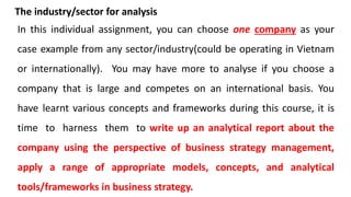 The industry/sector for analysis
In this individual assignment, you can choose one company as your
case example from any sector/industry(could be operating in Vietnam
or internationally). You may have more to analyse if you choose a
company that is large and competes on an international basis. You
have learnt various concepts and frameworks during this course, it is
time to harness them to write up an analytical report about the
company using the perspective of business strategy management,
apply a range of appropriate models, concepts, and analytical
tools/frameworks in business strategy.
 