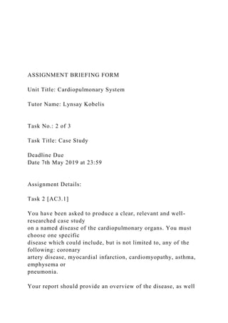 ASSIGNMENT BRIEFING FORM
Unit Title: Cardiopulmonary System
Tutor Name: Lynsay Kobelis
Task No.: 2 of 3
Task Title: Case Study
Deadline Due
Date 7th May 2019 at 23:59
Assignment Details:
Task 2 [AC3.1]
You have been asked to produce a clear, relevant and well-
researched case study
on a named disease of the cardiopulmonary organs. You must
choose one specific
disease which could include, but is not limited to, any of the
following: coronary
artery disease, myocardial infarction, cardiomyopathy, asthma,
emphysema or
pneumonia.
Your report should provide an overview of the disease, as well
 
