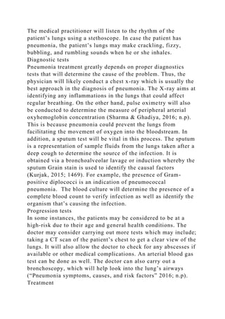 The medical practitioner will listen to the rhythm of the
patient’s lungs using a stethoscope. In case the patient has
pneumonia, the patient’s lungs may make crackling, fizzy,
bubbling, and rumbling sounds when he or she inhales.
Diagnostic tests
Pneumonia treatment greatly depends on proper diagnostics
tests that will determine the cause of the problem. Thus, the
physician will likely conduct a chest x-ray which is usually the
best approach in the diagnosis of pneumonia. The X-ray aims at
identifying any inflammations in the lungs that could affect
regular breathing. On the other hand, pulse oximetry will also
be conducted to determine the measure of peripheral arterial
oxyhemoglobin concentration (Sharma & Ghadiya, 2016; n.p).
This is because pneumonia could prevent the lungs from
facilitating the movement of oxygen into the bloodstream. In
addition, a sputum test will be vital in this process. The sputum
is a representation of sample fluids from the lungs taken after a
deep cough to determine the source of the infection. It is
obtained via a bronchoalveolar lavage or induction whereby the
sputum Grain stain is used to identify the causal factors
(Kurjak, 2015; 1469). For example, the presence of Gram-
positive diplococci is an indication of pneumococcal
pneumonia. The blood culture will determine the presence of a
complete blood count to verify infection as well as identify the
organism that’s causing the infection.
Progression tests
In some instances, the patients may be considered to be at a
high-risk due to their age and general health conditions. The
doctor may consider carrying out more tests which may include;
taking a CT scan of the patient’s chest to get a clear view of the
lungs. It will also allow the doctor to check for any abscesses if
available or other medical complications. An arterial blood gas
test can be done as well. The doctor can also carry out a
bronchoscopy, which will help look into the lung’s airways
(“Pneumonia symptoms, causes, and risk factors” 2016; n.p).
Treatment
 