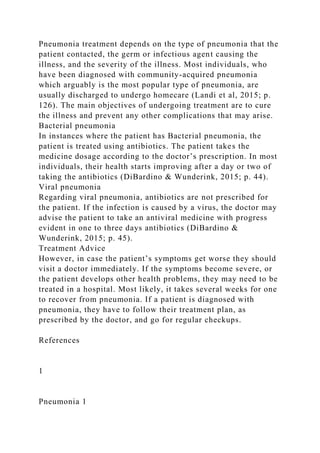 Pneumonia treatment depends on the type of pneumonia that the
patient contacted, the germ or infectious agent causing the
illness, and the severity of the illness. Most individuals, who
have been diagnosed with community-acquired pneumonia
which arguably is the most popular type of pneumonia, are
usually discharged to undergo homecare (Landi et al, 2015; p.
126). The main objectives of undergoing treatment are to cure
the illness and prevent any other complications that may arise.
Bacterial pneumonia
In instances where the patient has Bacterial pneumonia, the
patient is treated using antibiotics. The patient takes the
medicine dosage according to the doctor’s prescription. In most
individuals, their health starts improving after a day or two of
taking the antibiotics (DiBardino & Wunderink, 2015; p. 44).
Viral pneumonia
Regarding viral pneumonia, antibiotics are not prescribed for
the patient. If the infection is caused by a virus, the doctor may
advise the patient to take an antiviral medicine with progress
evident in one to three days antibiotics (DiBardino &
Wunderink, 2015; p. 45).
Treatment Advice
However, in case the patient’s symptoms get worse they should
visit a doctor immediately. If the symptoms become severe, or
the patient develops other health problems, they may need to be
treated in a hospital. Most likely, it takes several weeks for one
to recover from pneumonia. If a patient is diagnosed with
pneumonia, they have to follow their treatment plan, as
prescribed by the doctor, and go for regular checkups.
References
1
Pneumonia 1
 
