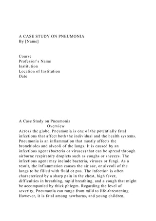 A CASE STUDY ON PNEUMONIA
By [Name]
Course
Professor’s Name
Institution
Location of Institution
Date
A Case Study on Pneumonia
Overview
Across the globe, Pneumonia is one of the potentially fatal
infections that affect both the individual and the health systems.
Pneumonia is an inflammation that mostly affects the
bronchioles and alveoli of the lungs. It is caused by an
infectious agent (bacteria or viruses) that can be spread through
airborne respiratory droplets such as coughs or sneezes. The
infectious agent may include bacteria, viruses or fungi. As a
result, the inflammation causes the air sac, or alveoli of the
lungs to be filled with fluid or pus. The infection is often
characterized by a sharp pain in the chest, high fever,
difficulties in breathing, rapid breathing, and a cough that might
be accompanied by thick phlegm. Regarding the level of
severity, Pneumonia can range from mild to life-threatening.
However, it is fatal among newborns, and young children,
 