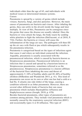 individuals older than the age of 65, and individuals with
medical issues or deteriorated immune systems.
Causes
Pneumonia is spread by a variety of germs which include
viruses, bacteria, fungi, and also parasites. However, the main
causes of pneumonia are bacteria and viruses. After inhaling the
germs, they can settle in the alveoli inside the lungs and later
multiply. In view of this, Pneumonia can be contagious since
the germs that cause the disease are usually inhaled. Ones the
bacteria or virus attack the lungs, the body reacts by sending
white platelets to fight the infection (DeGiacomi, et al 2018, P.
734). Further, the bacteria or viruses will cause the
inflammation of the lungs air sacs. The pathogens will then fill
up the air sacs with fluid or pus which subsequently results in
the pneumonia infection.
Pneumonia is categorised based on the types of infectious agent
that cause it and where an individual contacted the infection.
Arguably, pneumonia is usually associated with the
pneumococcal infection, which is caused by bacteria known as
Streptococcus pneumoniae. Pneumococcal infection is an
infection that is caused and spread by a bacterium known as
Streptococcus pneumoniae, sometimes referred to as the
pneumococcus. Streptococcus pneumoniae is a known affiliate
of the bacterial flora inhabiting the nose and throat of
approximately 5–10% of healthy adults and 20–40% of healthy
children (DiBardino and Wunderink 2015, p. 41). This kind of
pneumonia can occur on its own or after one has had a cold or a
bad flu. It attacks one side (lobe) of the lungs, causing a
condition referred to as lobar pneumonia. However, there are
several other different kinds of bacteria that can cause
pneumonia which includes Haemophilus influenza and
Staphylococcus aureus (Joseph, 2018; p. 670)
Besides bacterial pneumonia, other types of pneumonia are
common among patients. They include viral pneumonia which is
normally caused by the respiratory syncytial infection (RSV)
and occasionally types A or B influenza. This type of
 