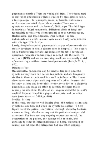 pneumonia mostly affects the young children. The second type
is aspiration pneumonia which is caused by breathing in vomit,
a foreign object, for example, peanut or harmful substances
such as contaminated chemicals or smoke (“Pneumonia
symptoms, causes and risk factors”, 2016; n.p). The third type
is known as fungal pneumonia. Different kinds of fungi are
responsible for this type of pneumonia such as Cryptococcus,
Histoplasma, and Coccidioides. Despite that it is rare;
individuals with weak immune systems are likely to be infected
with this type of infection.
Lastly, hospital-acquired pneumonia is a type of pneumonia that
mostly develops in health centers such as hospitals. This occurs
while being treated for another illness or probably having an
operation. Patients who have been admitted into the intensive
care unit (ICU) and are on breathing machines are mostly at risk
of contracting ventilator-associated pneumonia (Joseph 2018, p.
670).
Diagnosis Test
Occasionally, pneumonia can be hard to diagnose since the
symptoms vary from one person to another, and are frequently
similar to those experienced in a cold or influenza. The illness
also shares many signs and symptoms with other illnesses, for
instance, asthma and bronchitis. Hence, for a doctor to diagnose
pneumonia, and make an effort to identify the germ that is
causing the infection, the doctor will inquire about the patient’s
medical history, complete a physical analysis, and run a few
tests (Amanda et al, 2019; p. 440)
Medical history
In this case, the doctor will inquire about the patient’s signs and
symptoms, and how and when the symptoms started. To help
figure out if the patient’s infection is brought about by bacteria,
viruses or fungi, the doctor may ask the patients about possible
exposures. For instance, any ongoing or previous travel, the
occupation of the patient, any contact with animals, and
exposure to other infected individuals at home, workplace or
school, and whether the patient has had any other sickness
 