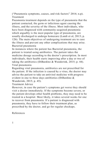 (“Pneumonia symptoms, causes, and risk factors” 2016; n.p).
Treatment
Pneumonia treatment depends on the type of pneumonia that the
patient contacted, the germ or infectious agent causing the
illness, and the severity of the illness. Most individuals, who
have been diagnosed with community-acquired pneumonia
which arguably is the most popular type of pneumonia, are
usually discharged to undergo homecare (Landi et al, 2015; p.
126). The main objectives of undergoing treatment are to cure
the illness and prevent any other complications that may arise.
Bacterial pneumonia
In instances where the patient has Bacterial pneumonia, the
patient is treated using antibiotics. The patient takes the
medicine dosage according to the doctor’s prescription. In most
individuals, their health starts improving after a day or two of
taking the antibiotics (DiBardino & Wunderink, 2015; p. 44).
Viral pneumonia
Regarding viral pneumonia, antibiotics are not prescribed for
the patient. If the infection is caused by a virus, the doctor may
advise the patient to take an antiviral medicine with progress
evident in one to three days antibiotics (DiBardino &
Wunderink, 2015; p. 45).
Treatment Advice
However, in case the patient’s symptoms get worse they should
visit a doctor immediately. If the symptoms become severe, or
the patient develops other health problems, they may need to be
treated in a hospital. Most likely, it takes several weeks for one
to recover from pneumonia. If a patient is diagnosed with
pneumonia, they have to follow their treatment plan, as
prescribed by the doctor, and go for regular checkups.
References
1
 