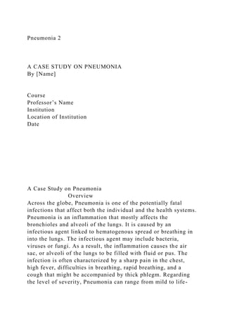 Pneumonia 2
A CASE STUDY ON PNEUMONIA
By [Name]
Course
Professor’s Name
Institution
Location of Institution
Date
A Case Study on Pneumonia
Overview
Across the globe, Pneumonia is one of the potentially fatal
infections that affect both the individual and the health systems.
Pneumonia is an inflammation that mostly affects the
bronchioles and alveoli of the lungs. It is caused by an
infectious agent linked to hematogenous spread or breathing in
into the lungs. The infectious agent may include bacteria,
viruses or fungi. As a result, the inflammation causes the air
sac, or alveoli of the lungs to be filled with fluid or pus. The
infection is often characterized by a sharp pain in the chest,
high fever, difficulties in breathing, rapid breathing, and a
cough that might be accompanied by thick phlegm. Regarding
the level of severity, Pneumonia can range from mild to life-
 
