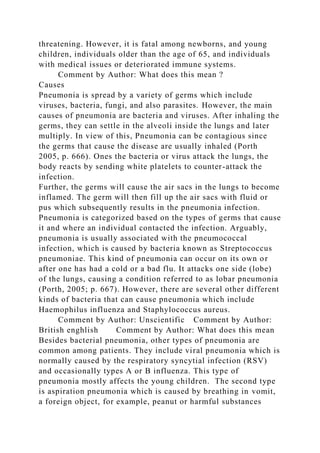 threatening. However, it is fatal among newborns, and young
children, individuals older than the age of 65, and individuals
with medical issues or deteriorated immune systems.
Comment by Author: What does this mean ?
Causes
Pneumonia is spread by a variety of germs which include
viruses, bacteria, fungi, and also parasites. However, the main
causes of pneumonia are bacteria and viruses. After inhaling the
germs, they can settle in the alveoli inside the lungs and later
multiply. In view of this, Pneumonia can be contagious since
the germs that cause the disease are usually inhaled (Porth
2005, p. 666). Ones the bacteria or virus attack the lungs, the
body reacts by sending white platelets to counter-attack the
infection.
Further, the germs will cause the air sacs in the lungs to become
inflamed. The germ will then fill up the air sacs with fluid or
pus which subsequently results in the pneumonia infection.
Pneumonia is categorized based on the types of germs that cause
it and where an individual contacted the infection. Arguably,
pneumonia is usually associated with the pneumococcal
infection, which is caused by bacteria known as Streptococcus
pneumoniae. This kind of pneumonia can occur on its own or
after one has had a cold or a bad flu. It attacks one side (lobe)
of the lungs, causing a condition referred to as lobar pneumonia
(Porth, 2005; p. 667). However, there are several other different
kinds of bacteria that can cause pneumonia which include
Haemophilus influenza and Staphylococcus aureus.
Comment by Author: Unscientific Comment by Author:
British enghlish Comment by Author: What does this mean
Besides bacterial pneumonia, other types of pneumonia are
common among patients. They include viral pneumonia which is
normally caused by the respiratory syncytial infection (RSV)
and occasionally types A or B influenza. This type of
pneumonia mostly affects the young children. The second type
is aspiration pneumonia which is caused by breathing in vomit,
a foreign object, for example, peanut or harmful substances
 