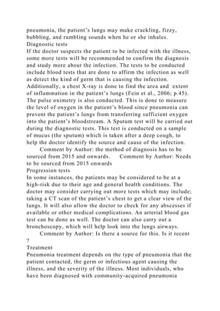 pneumonia, the patient’s lungs may make crackling, fizzy,
bubbling, and rumbling sounds when he or she inhales.
Diagnostic tests
If the doctor suspects the patient to be infected with the illness,
some more tests will be recommended to confirm the diagnosis
and study more about the infection. The tests to be conducted
include blood tests that are done to affirm the infection as well
as detect the kind of germ that is causing the infection.
Additionally, a chest X-ray is done to find the area and extent
of inflammation in the patient’s lungs (Fein et al., 2006; p.45).
The pulse oximetry is also conducted. This is done to measure
the level of oxygen in the patient’s blood since pneumonia can
prevent the patient’s lungs from transferring sufficient oxygen
into the patient’s bloodstream. A Sputum test will be carried out
during the diagnostic tests. This test is conducted on a sample
of mucus (the sputum) which is taken after a deep cough, to
help the doctor identify the source and cause of the infection.
Comment by Author: the method of diagnosis has to be
sourced from 2015 and onwards. Comment by Author: Needs
to be sourced from 2015 onwards
Progression tests
In some instances, the patients may be considered to be at a
high-risk due to their age and general health conditions. The
doctor may consider carrying out more tests which may include;
taking a CT scan of the patient’s chest to get a clear view of the
lungs. It will also allow the doctor to check for any abscesses if
available or other medical complications. An arterial blood gas
test can be done as well. The doctor can also carry out a
bronchoscopy, which will help look into the lungs airways.
Comment by Author: Is there a source for this. Is it recent
?
Treatment
Pneumonia treatment depends on the type of pneumonia that the
patient contacted, the germ or infectious agent causing the
illness, and the severity of the illness. Most individuals, who
have been diagnosed with community-acquired pneumonia
 