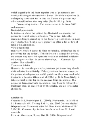 which arguably is the most popular type of pneumonia, are
usually discharged and treated at home. The main objectives of
undergoing treatment are to cure the illness and prevent any
other complications that may arise (Porth 2005, p. 669).
Comment by Author: The source needs to be from 2015
and onwards
Bacterial pneumonia
In instances where the patient has Bacterial pneumonia, the
patient is treated using antibiotics. The patient takes the
medicine dosage according to the doctor’s prescription. In most
individuals, their health starts improving after a day or two of
taking the antibiotics.
Viral pneumonia
Ironically, when it comes to viral pneumonia, antibiotics are not
prescribed for the patient. If the infection is caused by a virus,
the doctor may advise the patient to take an antiviral medicine
with progress evident in one to three days. Comment by
Author: Not scientific
Treatment Advice
However, in case the patient’s symptoms get worse they should
visit a doctor immediately. If the symptoms become severe, or
the patient develops other health problems, they may need to be
treated in a hospital (Groom et al. 2014, p; 465). Most likely, it
takes several weeks for one to recover from pneumonia. If a
patient is diagnosed with pneumonia, they have to follow their
treatment plan, as prescribed by the doctor, and go for regular
checkups.
References
Chesnutt MS, Prendergast TJ. (2007). Pneumonia. In: McPhee
SJ, Papadakis MA, Tierney LM Jr., eds. 2007 Current Medical
Diagnosis and Treatment. 46th Ed. New York: McGraw-Hill:
252–256. Comment by Author: Needs to be from 2015 and
onwards
Fein, A., Grossman, R. and Ost, D., 2006. Diagnosis and
 