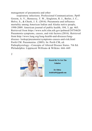 management of pneumonia and other
respiratory infections. Professional Communications. Pp45
Groom, A. V., Hennessy, T. W., Singleton, R. J., Butler, J. C.,
Holve, S., & Cheek, J. E. (2014). Pneumonia and influenza
mortality among American Indian and Alaska native people,
1990-2009. American journal of public health, 104, 3, pp. 465.
Retrieved from https://www.ncbi.nlm.nih.gov/pubmed/24754620
Pneumonia symptoms, causes, and risk factors.(2016). Retrieved
from http://www.lung.org/lung-health-and-diseases/lung-
disease- lookup/pneumonia/symptoms-causes-and-risk.html
Porth CM. Pneumonias. (2005). In: Porth CM, ed.
Pathophysiology—Concepts of Altered Disease States. 7th Ed.
Philadelphia: Lippincott Williams & Wilkins: 666–669
2
 