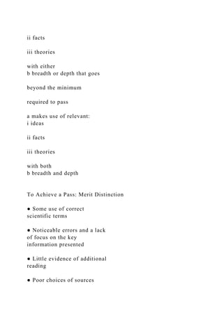 ii facts
iii theories
with either
b breadth or depth that goes
beyond the minimum
required to pass
a makes use of relevant:
i ideas
ii facts
iii theories
with both
b breadth and depth
To Achieve a Pass: Merit Distinction
● Some use of correct
scientific terms
● Noticeable errors and a lack
of focus on the key
information presented
● Little evidence of additional
reading
● Poor choices of sources
 
