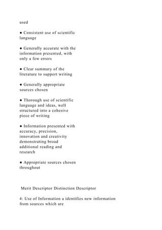 used
● Consistent use of scientific
language
● Generally accurate with the
information presented, with
only a few errors
● Clear summary of the
literature to support writing
● Generally appropriate
sources chosen
● Thorough use of scientific
language and ideas, well
structured into a cohesive
piece of writing
● Information presented with
accuracy, precision,
innovation and creativity
demonstrating broad
additional reading and
research
● Appropriate sources chosen
throughout
Merit Descriptor Distinction Descriptor
4: Use of Information a identifies new information
from sources which are
 