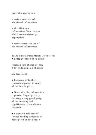 generally appropriate
b makes some use of
additional information
a identifies new
information from sources
which are consistently
appropriate
b makes extensive use of
additional information
To Achieve a Pass: Merit: Distinction:
● Little evidence of in-depth
research into chosen disease
● Brief description of cause
and treatment
● Evidence of further
research apparent in some
of the details given
● Generally, the information
is provided appropriately,
showing a very good grasp
of the meaning and
significance of the chosen
research
● Extensive evidence of
further reading apparent in
description of both cause
 