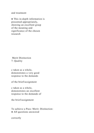 and treatment
● This in-depth information is
presented appropriately,
showing an excellent grasp
of the meaning and
significance of the chosen
research
Merit Distinction
7: Quality
c taken as a whole,
demonstrates a very good
response to the demands
of the brief/assignment
c taken as a whole,
demonstrates an excellent
response to the demands of
the brief/assignment
To achieve a Pass: Merit: Distinction:
● All questions answered
correctly
 