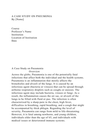 A CASE STUDY ON PNEUMONIA
By [Name]
Course
Professor’s Name
Institution
Location of Institution
Date
A Case Study on Pneumonia
Overview
Across the globe, Pneumonia is one of the potentially fatal
infections that affect both the individual and the health systems.
Pneumonia is an inflammation that mostly affects the
bronchioles and alveoli of the lungs. It is caused by an
infectious agent (bacteria or viruses) that can be spread through
airborne respiratory droplets such as coughs or sneezes. The
infectious agent may include bacteria, viruses or fungi. As a
result, the inflammation causes the air sac, or alveoli of the
lungs to be filled with fluid or pus. The infection is often
characterized by a sharp pain in the chest, high fever,
difficulties in breathing, rapid breathing, and a cough that might
be accompanied by thick phlegm. Regarding the level of
severity, Pneumonia can range from mild to life-threatening.
However, it is fatal among newborns, and young children,
individuals older than the age of 65, and individuals with
medical issues or deteriorated immune systems.
 