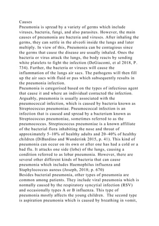 Causes
Pneumonia is spread by a variety of germs which include
viruses, bacteria, fungi, and also parasites. However, the main
causes of pneumonia are bacteria and viruses. After inhaling the
germs, they can settle in the alveoli inside the lungs and later
multiply. In view of this, Pneumonia can be contagious since
the germs that cause the disease are usually inhaled. Ones the
bacteria or virus attack the lungs, the body reacts by sending
white platelets to fight the infection (DeGiacomi, et al 2018, P.
734). Further, the bacteria or viruses will cause the
inflammation of the lungs air sacs. The pathogens will then fill
up the air sacs with fluid or pus which subsequently results in
the pneumonia infection.
Pneumonia is categorised based on the types of infectious agent
that cause it and where an individual contacted the infection.
Arguably, pneumonia is usually associated with the
pneumococcal infection, which is caused by bacteria known as
Streptococcus pneumoniae. Pneumococcal infection is an
infection that is caused and spread by a bacterium known as
Streptococcus pneumoniae, sometimes referred to as the
pneumococcus. Streptococcus pneumoniae is a known affiliate
of the bacterial flora inhabiting the nose and throat of
approximately 5–10% of healthy adults and 20–40% of healthy
children (DiBardino and Wunderink 2015, p. 41). This kind of
pneumonia can occur on its own or after one has had a cold or a
bad flu. It attacks one side (lobe) of the lungs, causing a
condition referred to as lobar pneumonia. However, there are
several other different kinds of bacteria that can cause
pneumonia which includes Haemophilus influenza and
Staphylococcus aureus (Joseph, 2018; p. 670)
Besides bacterial pneumonia, other types of pneumonia are
common among patients. They include viral pneumonia which is
normally caused by the respiratory syncytial infection (RSV)
and occasionally types A or B influenza. This type of
pneumonia mostly affects the young children. The second type
is aspiration pneumonia which is caused by breathing in vomit,
 