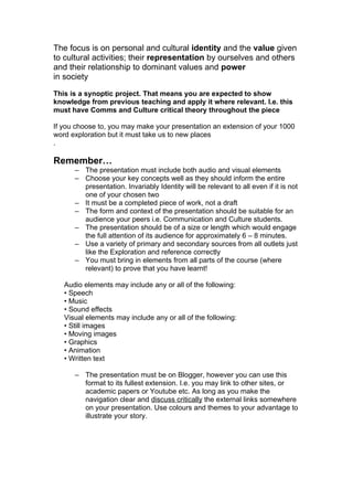 The focus is on personal and cultural identity and the value given
to cultural activities; their representation by ourselves and others
and their relationship to dominant values and power
in society

This is a synoptic project. That means you are expected to show
knowledge from previous teaching and apply it where relevant. I.e. this
must have Comms and Culture critical theory throughout the piece

If you choose to, you may make your presentation an extension of your 1000
word exploration but it must take us to new places
.

Remember…
      – The presentation must include both audio and visual elements
      – Choose your key concepts well as they should inform the entire
        presentation. Invariably Identity will be relevant to all even if it is not
        one of your chosen two
      – It must be a completed piece of work, not a draft
      – The form and context of the presentation should be suitable for an
        audience your peers i.e. Communication and Culture students.
      – The presentation should be of a size or length which would engage
        the full attention of its audience for approximately 6 – 8 minutes.
      – Use a variety of primary and secondary sources from all outlets just
        like the Exploration and reference correctly
      – You must bring in elements from all parts of the course (where
        relevant) to prove that you have learnt!

   Audio elements may include any or all of the following:
   • Speech
   • Music
   • Sound effects
   Visual elements may include any or all of the following:
   • Still images
   • Moving images
   • Graphics
   • Animation
   • Written text

      – The presentation must be on Blogger, however you can use this
        format to its fullest extension. I.e. you may link to other sites, or
        academic papers or Youtube etc. As long as you make the
        navigation clear and discuss critically the external links somewhere
        on your presentation. Use colours and themes to your advantage to
        illustrate your story.
 