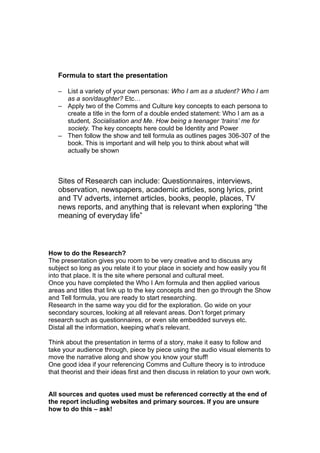 Formula to start the presentation

   – List a variety of your own personas: Who I am as a student? Who I am
     as a son/daughter? Etc…
   – Apply two of the Comms and Culture key concepts to each persona to
     create a title in the form of a double ended statement: Who I am as a
     student, Socialisation and Me. How being a teenager ‘trains’ me for
     society. The key concepts here could be Identity and Power
   – Then follow the show and tell formula as outlines pages 306-307 of the
     book. This is important and will help you to think about what will
     actually be shown



   Sites of Research can include: Questionnaires, interviews,
   observation, newspapers, academic articles, song lyrics, print
   and TV adverts, internet articles, books, people, places, TV
   news reports, and anything that is relevant when exploring “the
   meaning of everyday life”



How to do the Research?
The presentation gives you room to be very creative and to discuss any
subject so long as you relate it to your place in society and how easily you fit
into that place. It is the site where personal and cultural meet.
Once you have completed the Who I Am formula and then applied various
areas and titles that link up to the key concepts and then go through the Show
and Tell formula, you are ready to start researching.
Research in the same way you did for the exploration. Go wide on your
secondary sources, looking at all relevant areas. Don’t forget primary
research such as questionnaires, or even site embedded surveys etc.
Distal all the information, keeping what’s relevant.

Think about the presentation in terms of a story, make it easy to follow and
take your audience through, piece by piece using the audio visual elements to
move the narrative along and show you know your stuff!
One good idea if your referencing Comms and Culture theory is to introduce
that theorist and their ideas first and then discuss in relation to your own work.


All sources and quotes used must be referenced correctly at the end of
the report including websites and primary sources. If you are unsure
how to do this – ask!
 