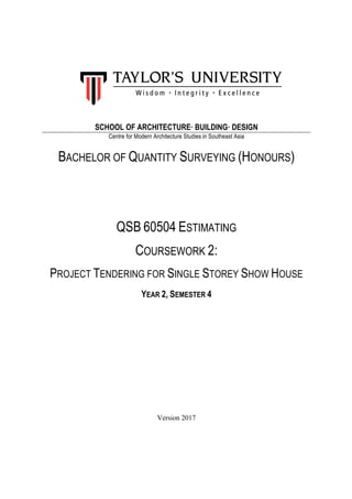 SCHOOL OF ARCHITECTURE· BUILDING· DESIGN
Centre for Modern Architecture Studies in Southeast Asia
BACHELOR OF QUANTITY SURVEYING (HONOURS)
QSB 60504 ESTIMATING
COURSEWORK 2:
PROJECT TENDERING FOR SINGLE STOREY SHOW HOUSE
YEAR 2, SEMESTER 4
Version 2017
 