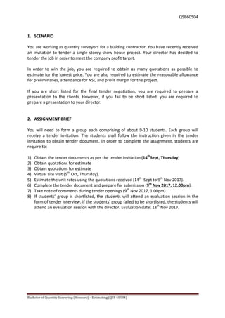  QSB60504	
  
Bachelor	
  of	
  Quantity	
  Surveying	
  (Honours)	
  –	
  Estimating	
  (QSB	
  60504)	
  	
   	
  
	
  
1. SCENARIO	
  
	
  
You	
  are	
  working	
  as	
  quantity	
  surveyors	
  for	
  a	
  building	
  contractor.	
  You	
  have	
  recently	
  received	
  
an	
   invitation	
   to	
   tender	
   a	
   single	
   storey	
   show	
   house	
   project.	
   Your	
   director	
   has	
   decided	
   to	
  
tender	
  the	
  job	
  in	
  order	
  to	
  meet	
  the	
  company	
  profit	
  target.	
  	
  
	
  
In	
   order	
   to	
   win	
   the	
   job,	
   you	
   are	
   required	
   to	
   obtain	
   as	
   many	
   quotations	
   as	
   possible	
   to	
  
estimate	
  for	
  the	
  lowest	
  price.	
  You	
  are	
  also	
  required	
  to	
  estimate	
  the	
  reasonable	
  allowance	
  
for	
  preliminaries,	
  attendance	
  for	
  NSC	
  and	
  profit	
  margin	
  for	
  the	
  project.	
  	
  
	
  
If	
   you	
   are	
   short	
   listed	
   for	
   the	
   final	
   tender	
   negotiation,	
   you	
   are	
   required	
   to	
   prepare	
   a	
  
presentation	
   to	
   the	
   clients.	
   However,	
   if	
   you	
   fail	
   to	
   be	
   short	
   listed,	
   you	
   are	
   required	
   to	
  
prepare	
  a	
  presentation	
  to	
  your	
  director.	
  	
  
	
  
	
  
2. ASSIGNMENT	
  BRIEF	
  
	
  
You	
   will	
   need	
   to	
   form	
   a	
   group	
   each	
   comprising	
   of	
   about	
   9-­‐10	
   students.	
   Each	
   group	
   will	
  
receive	
   a	
   tender	
   invitation.	
   The	
   students	
   shall	
   follow	
   the	
   instruction	
   given	
   in	
   the	
   tender	
  
invitation	
  to	
  obtain	
  tender	
  document.	
  In	
  order	
  to	
  complete	
  the	
  assignment,	
  students	
  are	
  
require	
  to:	
  
	
  	
  
1) Obtain	
  the	
  tender	
  documents	
  as	
  per	
  the	
  tender	
  invitation	
  (14th
Sept,	
  Thursday)	
  
2) Obtain	
  quotations	
  for	
  estimate	
  	
  
3) Obtain	
  quotations	
  for	
  estimate	
  	
  
4) Virtual	
  site	
  visit	
  (5th
	
  Oct,	
  Thursday).	
  
5) Estimate	
  the	
  unit	
  rates	
  using	
  the	
  quotations	
  received	
  (14th
	
  	
  Sept	
  to	
  9th
	
  Nov	
  2017).	
  
6) Complete	
  the	
  tender	
  document	
  and	
  prepare	
  for	
  submission	
  (9th
	
  Nov	
  2017,	
  12.00pm).	
  
7) Take	
  note	
  of	
  comments	
  during	
  tender	
  openings	
  (9th
	
  Nov	
  2017,	
  1.00pm).	
  
8) If	
  students’	
  group	
  is	
  shortlisted,	
  the	
  students	
  will	
  attend	
  an	
  evaluation	
  session	
  in	
  the	
  
form	
  of	
  tender	
  interview.	
  If	
  the	
  students’	
  group	
  failed	
  to	
  be	
  shortlisted,	
  the	
  students	
  will	
  
attend	
  an	
  evaluation	
  session	
  with	
  the	
  director.	
  Evaluation	
  date:	
  13th
	
  Nov	
  2017.	
  
	
  
 