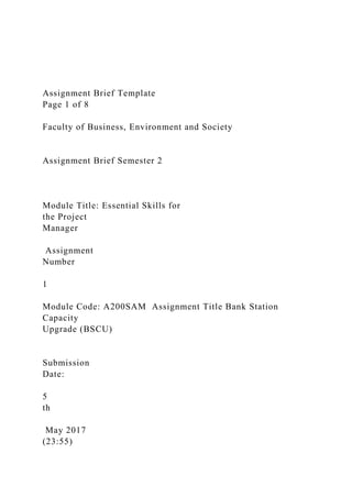 Assignment Brief Template
Page 1 of 8
Faculty of Business, Environment and Society
Assignment Brief Semester 2
Module Title: Essential Skills for
the Project
Manager
Assignment
Number
1
Module Code: A200SAM Assignment Title Bank Station
Capacity
Upgrade (BSCU)
Submission
Date:
5
th
May 2017
(23:55)
 