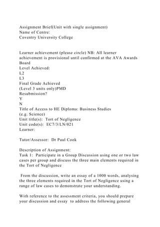 Assignment Brief(Unit with single assignment)
Name of Centre:
Coventry University College
Learner achievement (please circle) NB: All learner
achievement is provisional until confirmed at the AVA Awards
Board
Level Achieved:
L2
L3
Final Grade Achieved
(Level 3 units only)PMD
Resubmission?
Y
N
Title of Access to HE Diploma: Business Studies
(e.g. Science)
Unit title(s): Tort of Negligence
Unit code(s): EC7/3/LN/021
Learner:
Tutor/Assessor: Dr Paul Cook
Description of Assignment:
Task 1: Participate in a Group Discussion using one or two law
cases per group and discuss the three main elements required in
the Tort of Negligence
From the discussion, write an essay of a 1000 words, analysing
the three elements required in the Tort of Negligence using a
range of law cases to demonstrate your understanding.
With reference to the assessment criteria, you should prepare
your discussion and essay to address the following general
 