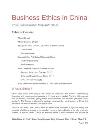  
Business Ethics in China 
Group Assignment on Corporate Ethics
Table of Content 
What is Ethics? 
What is Business Ethics? 
Background about Chinese Culture And Business Context 
Cultural Traits 
Business Context 
Business Ethics And Cultural Clashes In China 
The Double Standard 
It Will Be Known 
Some Cases For Unethical Practices In China 
Samsung Illegal Labor Practices (2012) 
China Meat Supplier Faced Claims (2014) 
China Milk Scandal (2008) 
Rules for Business Ethics in context of China by Dr. Stephan Rothlin 
What is Ethics?  
Ethics (also moral philosophy) is the branch of philosophy that involves systematizing,                       
defending, and recommending concepts of right and wrong conduct The term ethics derives                         
from the Ancient Greek word ἠθικός ethikos, which is derived from the word ἦθος ethos (​habit​,                               
“custom”). The branch of philosophy axiology comprises the sub­branches of Ethics and                       
aesthetics​, each concerned with concepts of value. 
Ethics is two things. First, ethics refers to well­founded standards of right and wrong that                             
prescribe what humans ought to do, usually in terms of rights, obligations, benefits to society,                             
fairness, or specific virtues. Ethics, for example, refers to those standards that impose the                           
Bibuthi Mishra, Nirin Parikh, Shailen Mehta | Corporate Ethics  |  Corporate Ethics In China  |  4­Sep­2015 
Page: 1 OF 8 
 
 