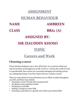 ASSIGNMENT
HUMAN BEHAVIOUR
NAME AMBREEN
CLASS BBA1 (A)
ASSIGNED BY:
SIR ZIAUDDIN KHOSO
TOPIC
Careers and Work
Choosing a career
Career decision making is not a once off activity. It is a process which you
may be involved in throughout your life. In the 21st
century the world of work
is unpredictable. New careers are constantlyemerging and existing careers
are undergoing change. Your first choice however, remains crucial.
There are many kinds of career decisions you are likely to make throughout
your life, and these may include:
• choosing a course of studyafter leaving school
• deciding on post-graduate studies
• deciding on a job offer
• making a change in career field
• choosing to specialize in a specific area within your chosen field
 