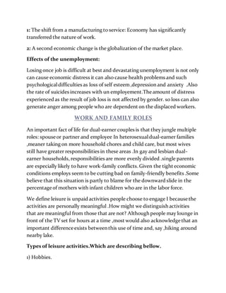 1: The shift from a manufacturing to service: Economy has significantly
transferred the nature of work.
2: A second economic change is the globalization of the market place.
Effects of the unemployment:
Losing once job is difficult at best and devastating unemployment is not only
can cause economic distress it can also cause health problems and such
psychologicaldifficulties as loss of self esteem,depression and anxiety .Also
the rate of suicides increases with un employement.Theamount of distress
experienced as the result of job loss is not affected by gender. so loss can also
generate anger among people who are dependent on the displaced workers.
WORK AND FAMILY ROLES
An important fact of life for dual-earner couples is that they jungle multiple
roles: spouse or partner and employee In heterosexualdual-earner families
,meaner taking on more household chores and child care, but most wives
still have greater responsibilities in these areas .In gay and lesbian dual-
earner households, responsibilities are more evenly divided .single parents
are especially likely to have work-family conflicts. Given the tight economic
conditions employs seem to be cutting bad on family-friendly benefits .Some
believe that this situation is partly to blame for the downward slide in the
percentage of mothers with infant children who are in the labor force.
We define leisure is unpaid activities people choose to engage I because the
activities are personally meaningful .How might we distinguish activities
that are meaningful from those that are not? Although people may lounge in
front of the TV set for hours at a time ,most would also acknowledge that an
important difference exists between this use of time and, say ,hiking around
nearby lake.
Types of leisure activities.Which are describing bellow.
1) Hobbies.
 