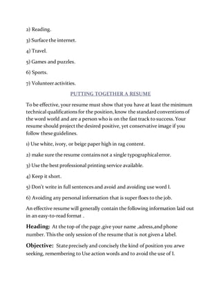 2) Reading.
3) Surface the internet.
4) Travel.
5) Games and puzzles.
6) Sports.
7) Volunteeractivities.
PUTTING TOGETHER A RESUME
To be effective, your resume must show that you have at least the minimum
technical qualifications for the position, know the standard conventions of
the word world and are a person who is on the fast track to success. Your
resume should project the desired positive, yet conservative image if you
follow these guidelines.
1) Use white, ivory, or beige paper high in rag content.
2) make sure the resume contains not a single typographicalerror.
3) Use the best professional printing service available.
4) Keep it short.
5) Don’t write in full sentences and avoid and avoiding use word I.
6) Avoiding any personal information that is super floes to the job.
An effective resume will generally contain the following information laid out
in an easy-to-read format .
Heading: At the top of the page ,give your name ,adress,and phone
number. This the only session of the resume that is not given a label.
Objective: State precisely and concisely the kind of position you arwe
seeking, remembering to Use action words and to avoid the use of I.
 